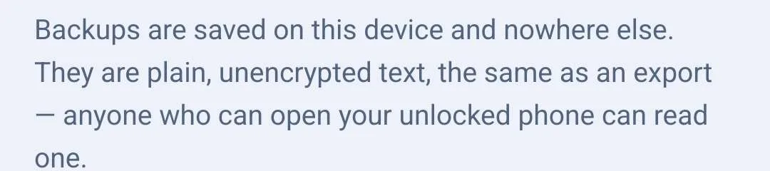 A note on the Backups screen: backups are saved on this device and nowhere else, they are plain unencrypted text the same as an export, and anyone who can open your unlocked phone can read one.